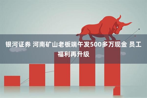 银河证券 河南矿山老板端午发500多万现金 员工福利再升级