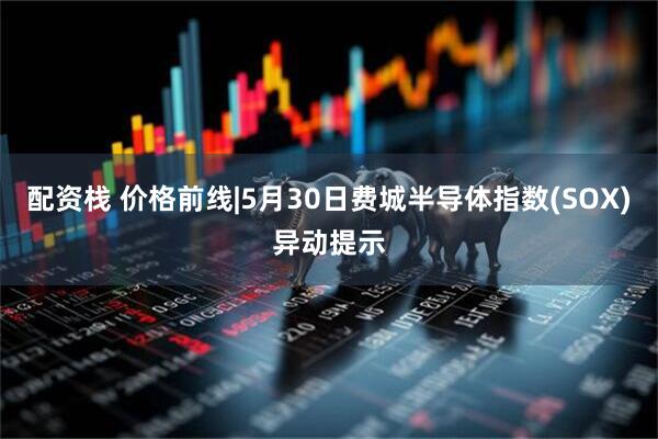 配资栈 价格前线|5月30日费城半导体指数(SOX)异动提示