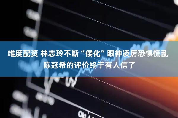 维度配资 林志玲不断“倭化”眼神凌厉恐惧慌乱 陈冠希的评价终于有人信了