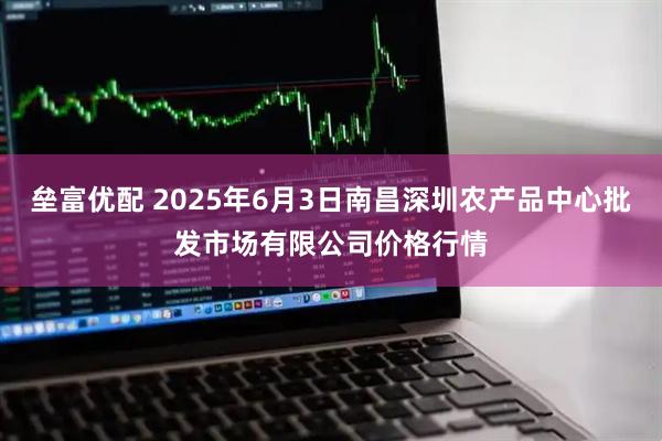 垒富优配 2025年6月3日南昌深圳农产品中心批发市场有限公司价格行情