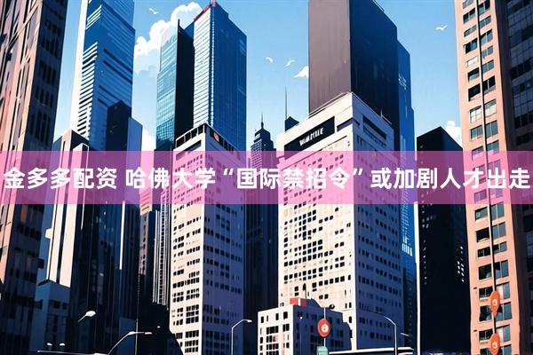 金多多配资 哈佛大学“国际禁招令”或加剧人才出走