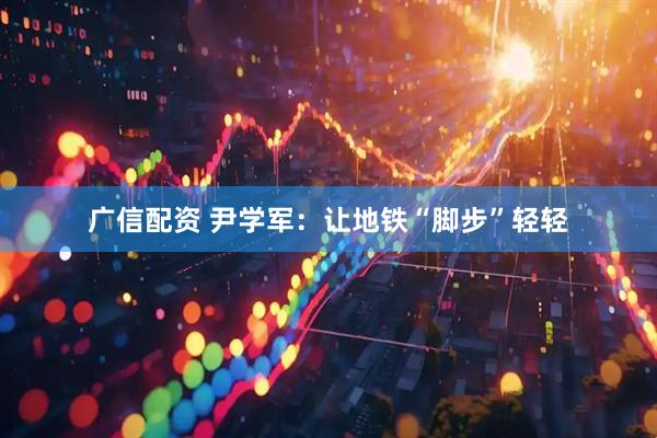 广信配资 尹学军：让地铁“脚步”轻轻
