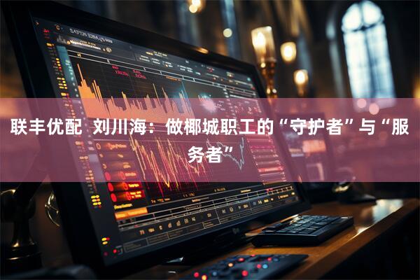 联丰优配  刘川海：做椰城职工的“守护者”与“服务者”