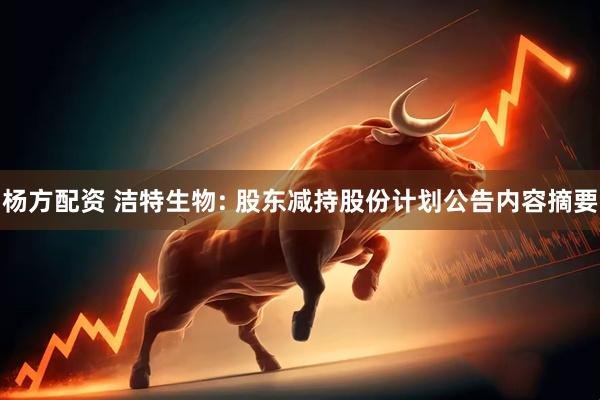 杨方配资 洁特生物: 股东减持股份计划公告内容摘要