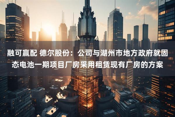 融可赢配 德尔股份：公司与湖州市地方政府就固态电池一期项目厂房采用租赁现有厂房的方案