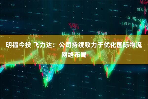 明福今投 飞力达：公司持续致力于优化国际物流网络布局