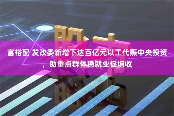 富裕配 发改委新增下达百亿元以工代赈中央投资，助重点群体稳就业促增收
