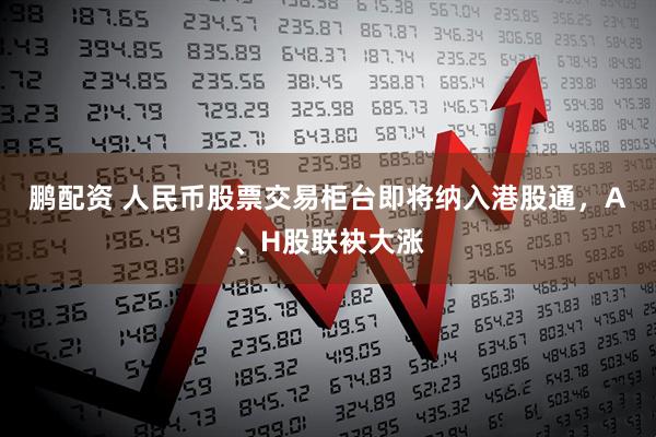 鹏配资 人民币股票交易柜台即将纳入港股通，A、H股联袂大涨