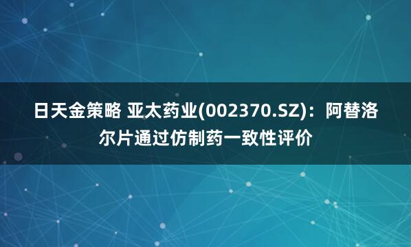 日天金策略 亚太药业(002370.SZ)：阿替洛尔片通过仿制药一致性评价
