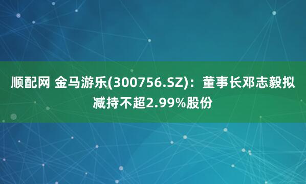 顺配网 金马游乐(300756.SZ)：董事长邓志毅拟减持不超2.99%股份