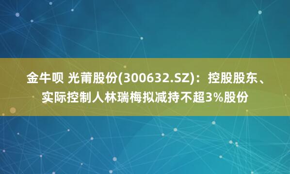 金牛呗 光莆股份(300632.SZ)：控股股东、实际控制人林瑞梅拟减持不超3%股份
