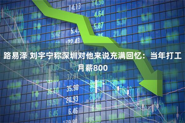 路易泽 刘宇宁称深圳对他来说充满回忆：当年打工月薪800