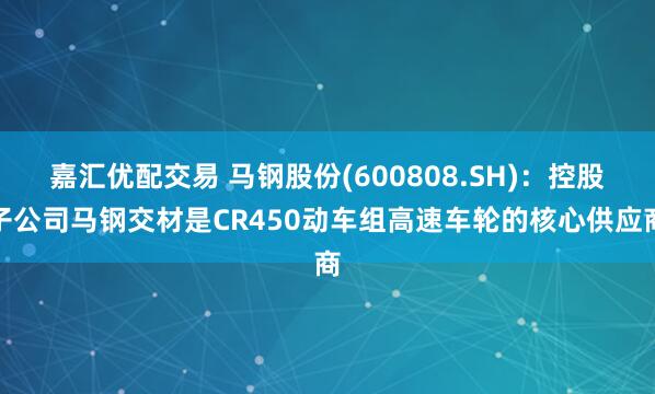 嘉汇优配交易 马钢股份(600808.SH)：控股子公司马钢交材是CR450动车组高速车轮的核心供应商