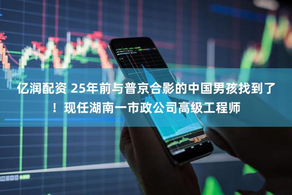亿润配资 25年前与普京合影的中国男孩找到了！现任湖南一市政公司高级工程师