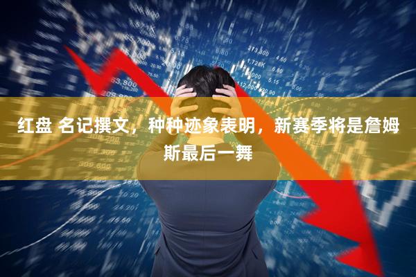 红盘 名记撰文，种种迹象表明，新赛季将是詹姆斯最后一舞