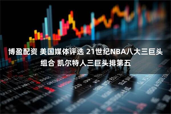 博盈配资 美国媒体评选 21世纪NBA八大三巨头组合 凯尔特人三巨头排第五