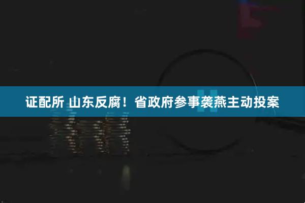 证配所 山东反腐！省政府参事袭燕主动投案