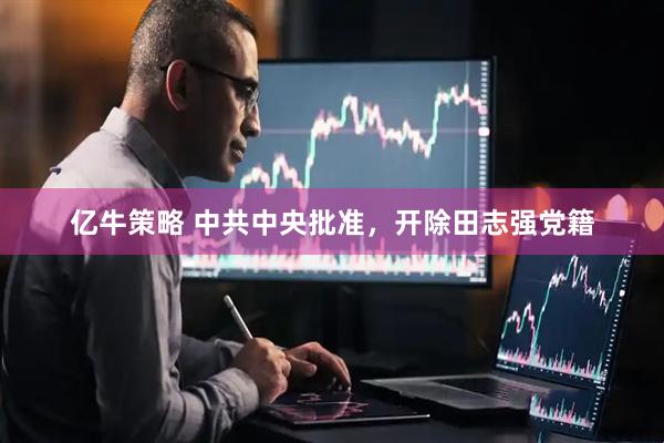 亿牛策略 中共中央批准，开除田志强党籍