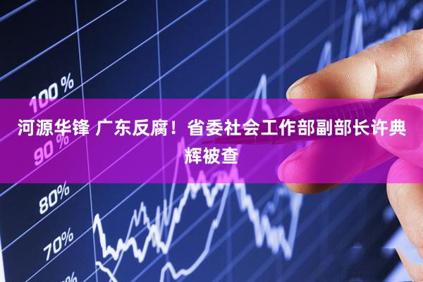 河源华锋 广东反腐！省委社会工作部副部长许典辉被查