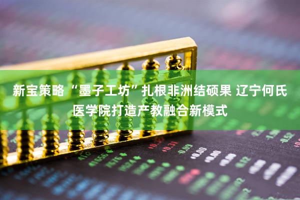 新宝策略 “墨子工坊”扎根非洲结硕果 辽宁何氏医学院打造产教融合新模式