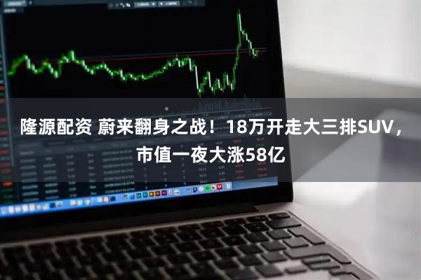 隆源配资 蔚来翻身之战！18万开走大三排SUV，市值一夜大涨58亿