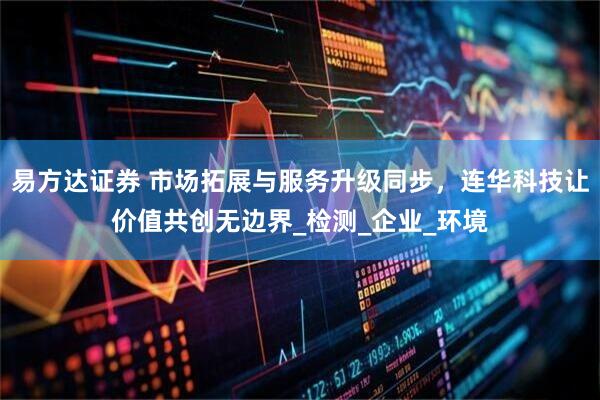 易方达证券 市场拓展与服务升级同步，连华科技让价值共创无边界_检测_企业_环境