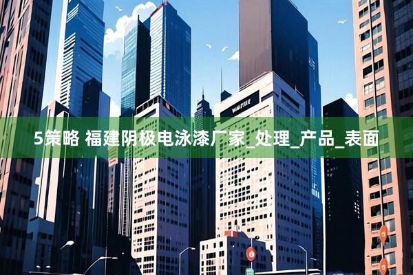 5策略 福建阴极电泳漆厂家_处理_产品_表面