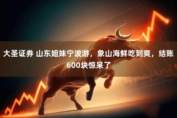 大圣证券 山东姐妹宁波游，象山海鲜吃到爽，结账600块惊呆了