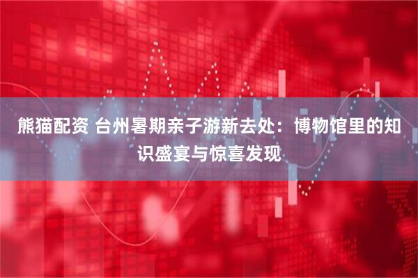 熊猫配资 台州暑期亲子游新去处：博物馆里的知识盛宴与惊喜发现