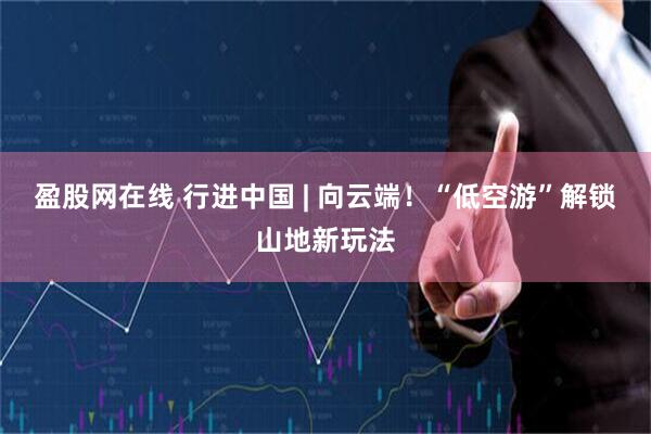 盈股网在线 行进中国 | 向云端！“低空游”解锁山地新玩法