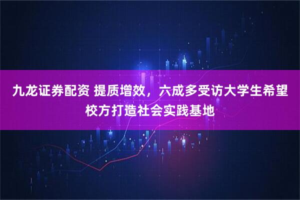 九龙证券配资 提质增效，六成多受访大学生希望校方打造社会实践基地