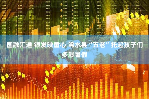 国融汇通 银发映童心 浠水县“五老”托起孩子们多彩暑假