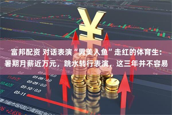 富邦配资 对话表演“男美人鱼”走红的体育生：暑期月薪近万元，跳水转行表演，这三年并不容易