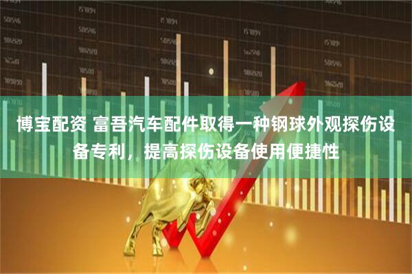 博宝配资 富吾汽车配件取得一种钢球外观探伤设备专利，提高探伤设备使用便捷性