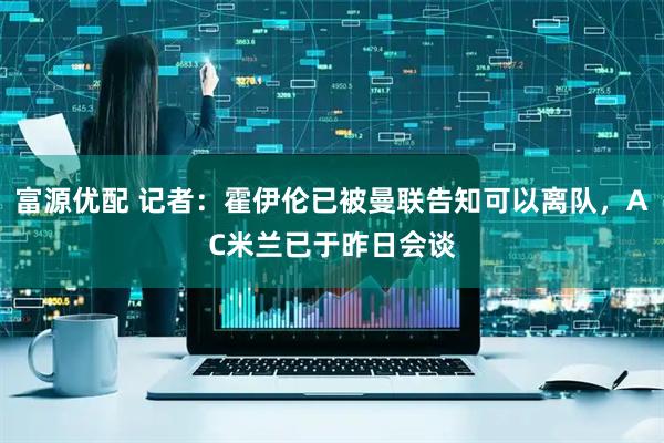 富源优配 记者：霍伊伦已被曼联告知可以离队，AC米兰已于昨日会谈