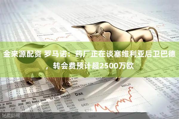 金来源配资 罗马诺：药厂正在谈塞维利亚后卫巴德，转会费预计超2500万欧