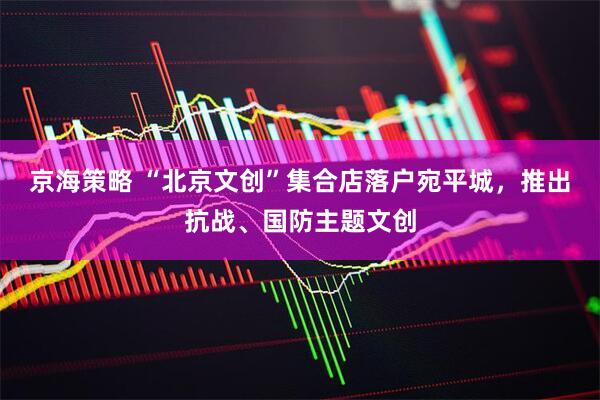 京海策略 “北京文创”集合店落户宛平城，推出抗战、国防主题文创