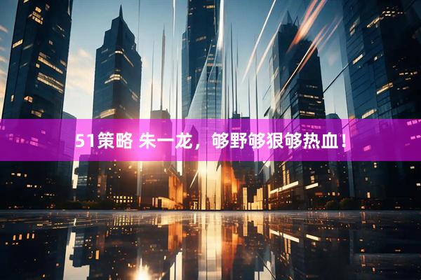 51策略 朱一龙，够野够狠够热血！