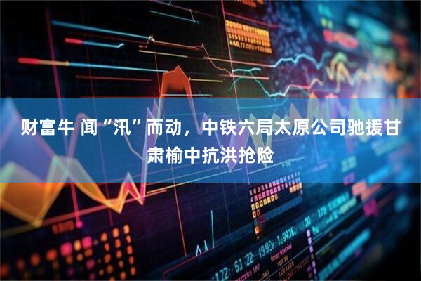财富牛 闻“汛”而动，中铁六局太原公司驰援甘肃榆中抗洪抢险