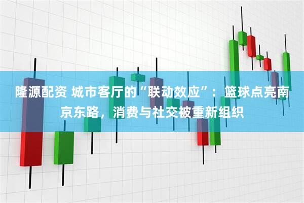 隆源配资 城市客厅的“联动效应”：篮球点亮南京东路，消费与社交被重新组织