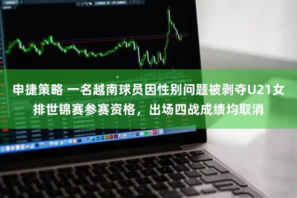 申捷策略 一名越南球员因性别问题被剥夺U21女排世锦赛参赛资格，出场四战成绩均取消