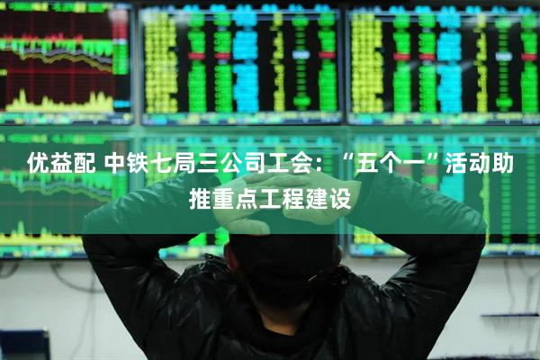 优益配 中铁七局三公司工会：“五个一”活动助推重点工程建设