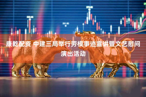 康乾配资 中建三局举行劳模事迹宣讲暨文艺慰问演出活动