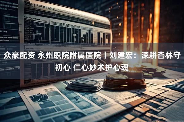 众豪配资 永州职院附属医院丨刘建宏:深耕杏林守初心 仁心妙术护心魂