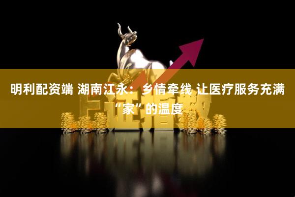 明利配资端 湖南江永：乡情牵线 让医疗服务充满“家”的温度