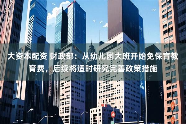 大资本配资 财政部：从幼儿园大班开始免保育教育费，后续将适时研究完善政策措施