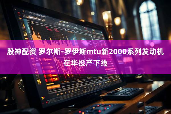 股神配资 罗尔斯-罗伊斯mtu新2000系列发动机在华投产下线