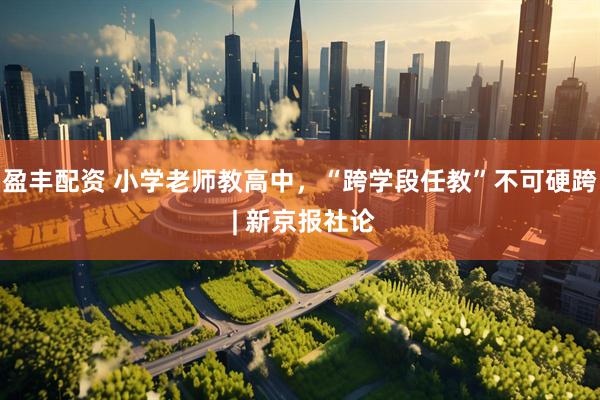 盈丰配资 小学老师教高中，“跨学段任教”不可硬跨 | 新京报社论