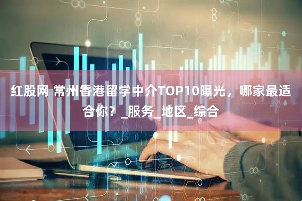 红股网 常州香港留学中介TOP10曝光，哪家最适合你？_服务_地区_综合