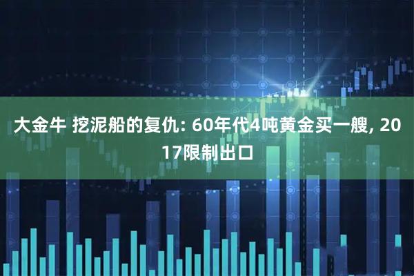 大金牛 挖泥船的复仇: 60年代4吨黄金买一艘, 2017限制出口
